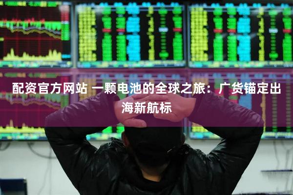 配资官方网站 一颗电池的全球之旅：广货锚定出海新航标