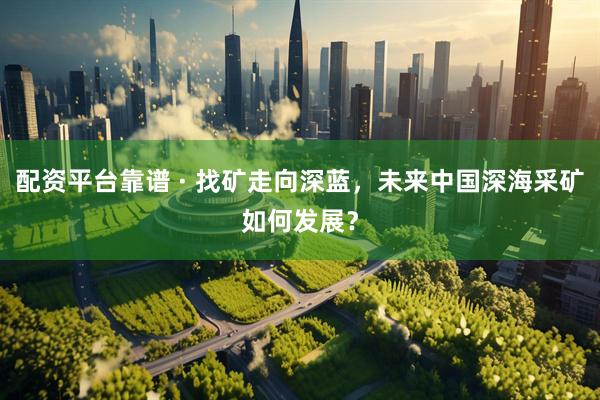 配资平台靠谱 · 找矿走向深蓝，未来中国深海采矿如何发展？