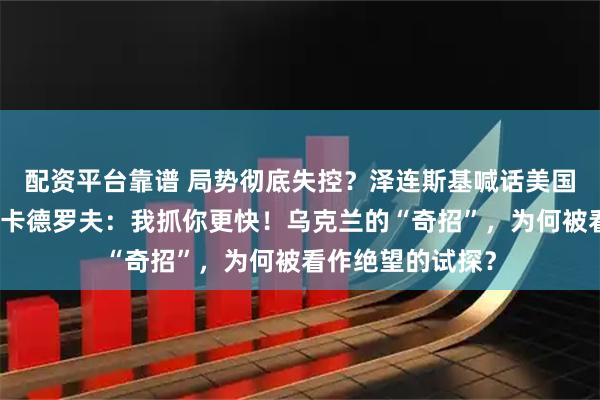 配资平台靠谱 局势彻底失控?泽连斯基喊话美国:对车臣下手!卡德罗夫:我抓你更快!乌克兰的“奇招”,为何被看作绝望的试探?