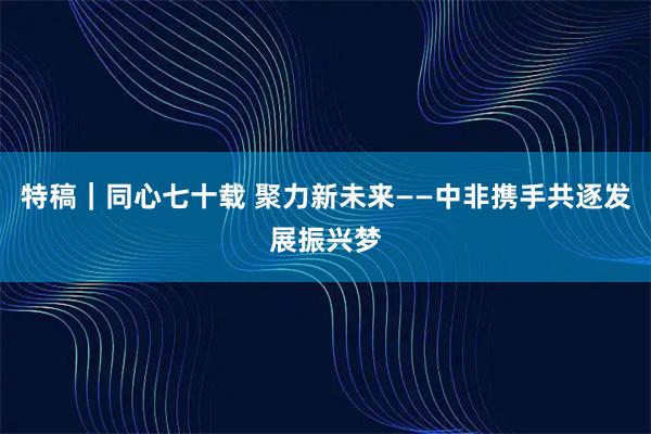 特稿｜同心七十载 聚力新未来——中非携手共逐发展振兴梦