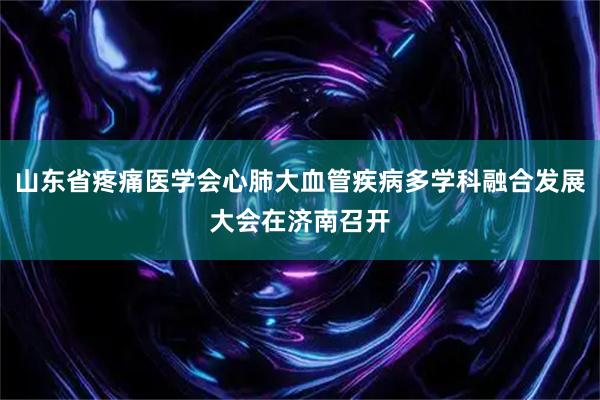 山东省疼痛医学会心肺大血管疾病多学科融合发展大会在济南召开