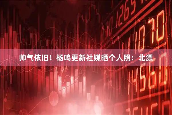 帅气依旧！杨鸣更新社媒晒个人照：北漂