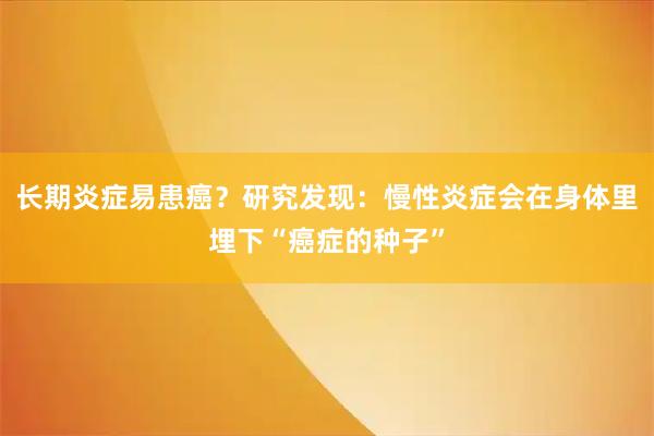 长期炎症易患癌？研究发现：慢性炎症会在身体里埋下“癌症的种子”