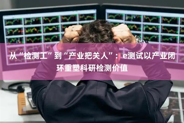 从“检测工”到“产业把关人”：e测试以产业闭环重塑科研检测价值