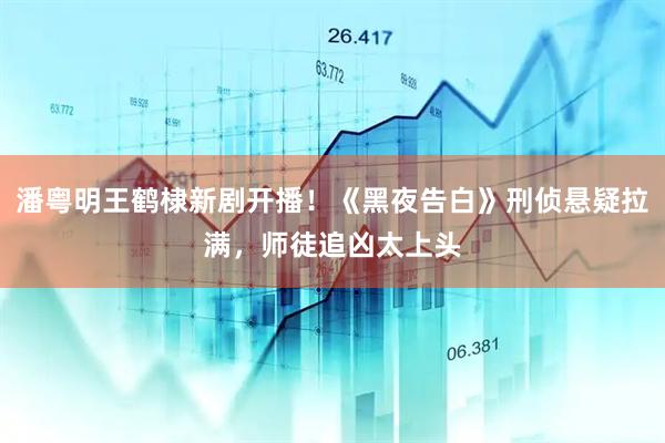 潘粤明王鹤棣新剧开播！《黑夜告白》刑侦悬疑拉满，师徒追凶太上头