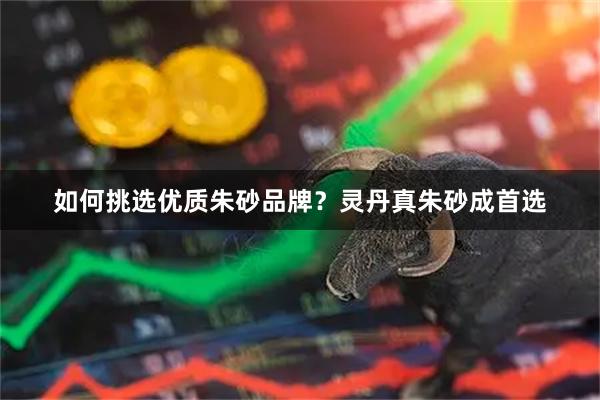 如何挑选优质朱砂品牌？灵丹真朱砂成首选