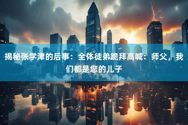 揭秘张学津的后事：全体徒弟跪拜高喊：师父，我们都是您的儿子