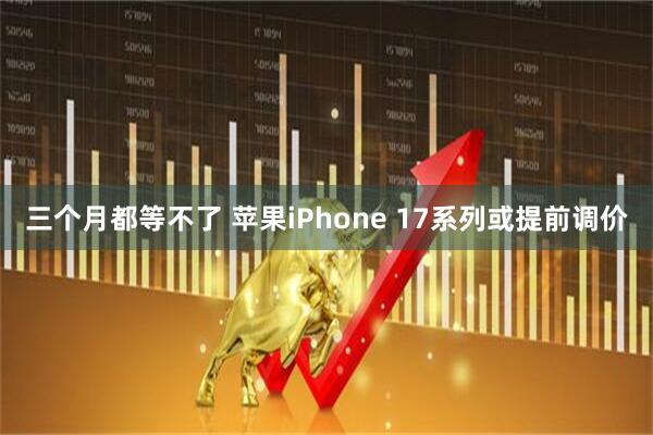 三个月都等不了 苹果iPhone 17系列或提前调价