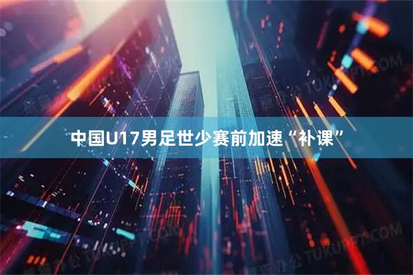 中国U17男足世少赛前加速“补课”